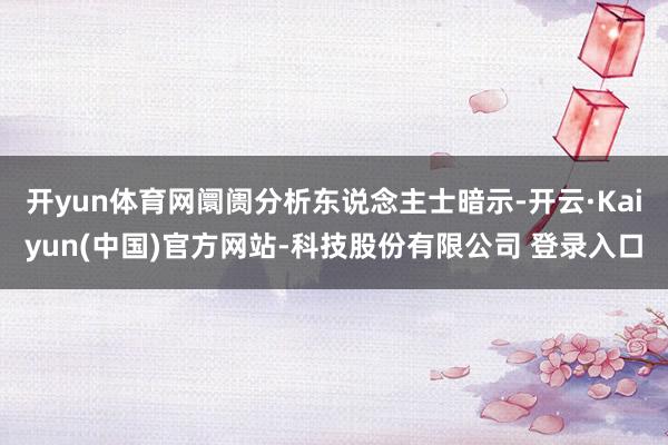 开yun体育网阛阓分析东说念主士暗示-开云·Kaiyun(中国)官方网站-科技股份有限公司 登录入口