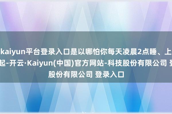 kaiyun平台登录入口是以哪怕你每天凌晨2点睡、上昼10点起-开云·Kaiyun(中国)官方网站-科技股份有限公司 登录入口