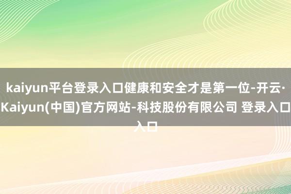 kaiyun平台登录入口健康和安全才是第一位-开云·Kaiyun(中国)官方网站-科技股份有限公司 登录入口