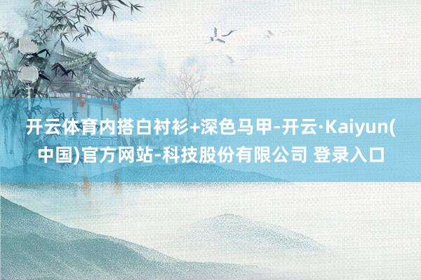 开云体育内搭白衬衫+深色马甲-开云·Kaiyun(中国)官方网站-科技股份有限公司 登录入口