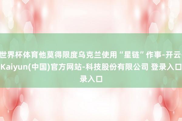 世界杯体育他莫得限度乌克兰使用“星链”作事-开云·Kaiyun(中国)官方网站-科技股份有限公司 登录入口