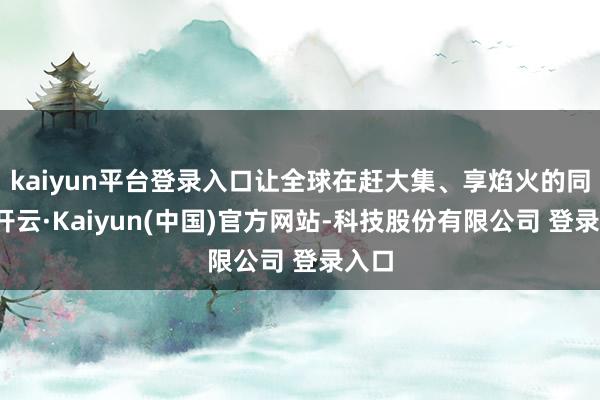 kaiyun平台登录入口让全球在赶大集、享焰火的同期-开云·Kaiyun(中国)官方网站-科技股份有限公司 登录入口