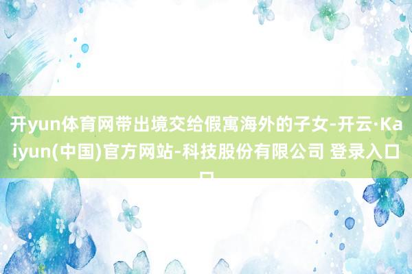 开yun体育网带出境交给假寓海外的子女-开云·Kaiyun(中国)官方网站-科技股份有限公司 登录入口