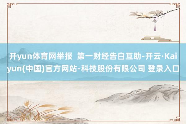 开yun体育网举报 第一财经告白互助-开云·Kaiyun(中国)官方网站-科技股份有限公司 登录入口