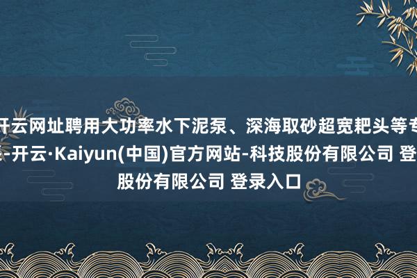 开云网址聘用大功率水下泥泵、深海取砂超宽耙头等专用开采-开云·Kaiyun(中国)官方网站-科技股份有限公司 登录入口