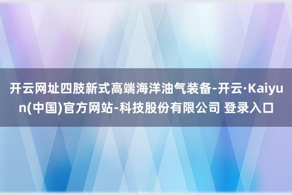 开云网址四肢新式高端海洋油气装备-开云·Kaiyun(中国)官方网站-科技股份有限公司 登录入口