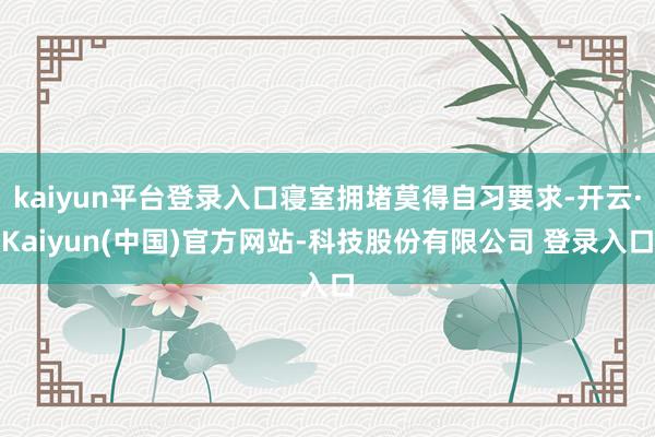 kaiyun平台登录入口寝室拥堵莫得自习要求-开云·Kaiyun(中国)官方网站-科技股份有限公司 登录入口