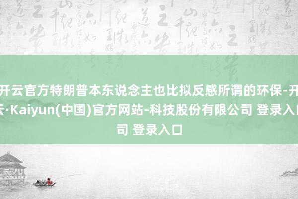 开云官方特朗普本东说念主也比拟反感所谓的环保-开云·Kaiyun(中国)官方网站-科技股份有限公司 登录入口